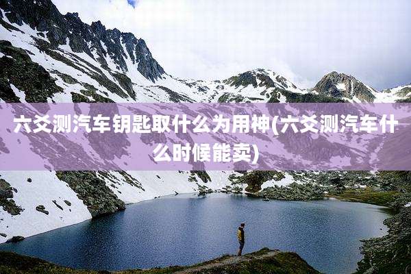 六爻测汽车钥匙取什么为用神(六爻测汽车什么时候能卖)