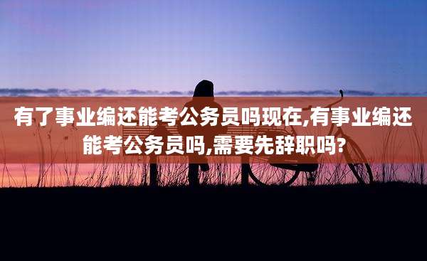 有了事业编还能考公务员吗现在,有事业编还能考公务员吗,需要先辞职吗?