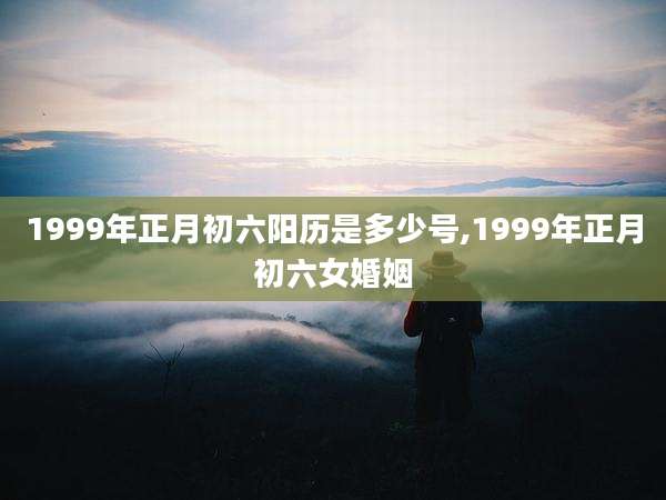 1999年正月初六阳历是多少号,1999年正月初六女婚姻