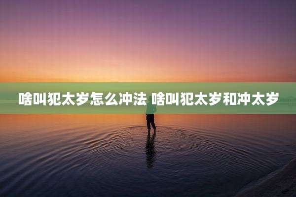 啥叫犯太岁怎么冲法 啥叫犯太岁和冲太岁
