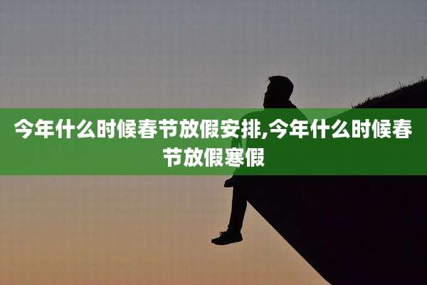 今年什么时候春节放假安排,今年什么时候春节放假寒假