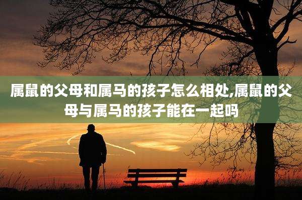 属鼠的父母和属马的孩子怎么相处,属鼠的父母与属马的孩子能在一起吗