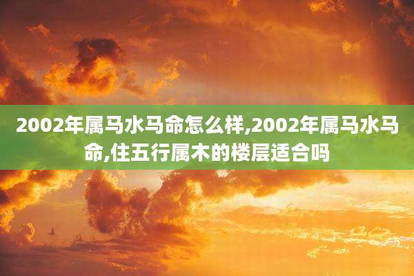 2002年属马水马命怎么样,2002年属马水马命,住五行属木的楼层适合吗