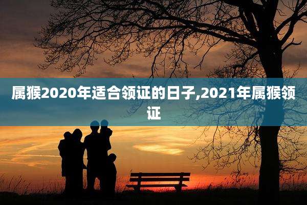 属猴2020年适合领证的日子,2021年属猴领证