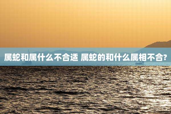 属蛇和属什么不合适 属蛇的和什么属相不合?