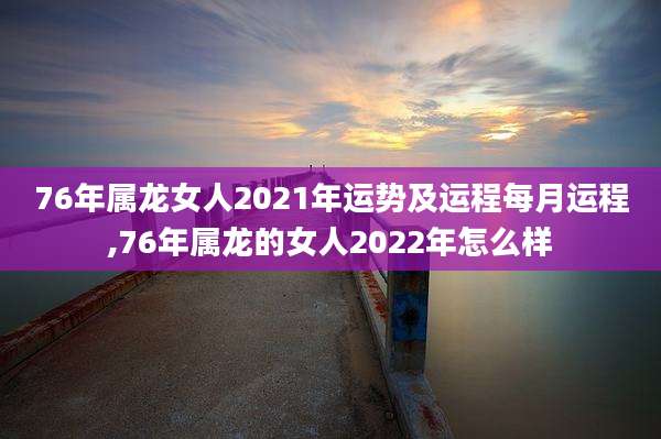76年属龙女人2021年运势及运程每月运程,76年属龙的女人2022年怎么样