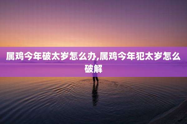 属鸡今年破太岁怎么办,属鸡今年犯太岁怎么破解