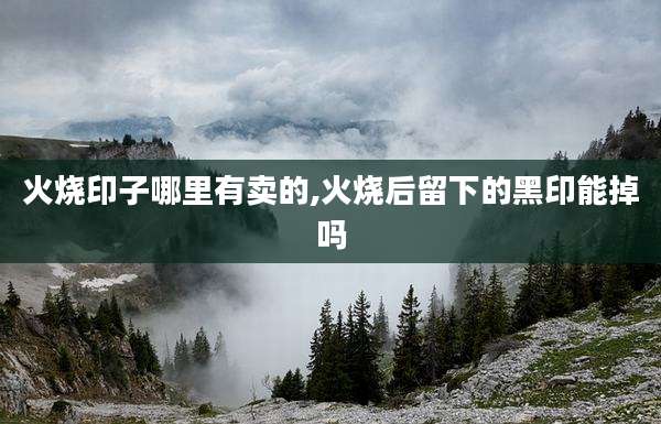 火烧印子哪里有卖的,火烧后留下的黑印能掉吗