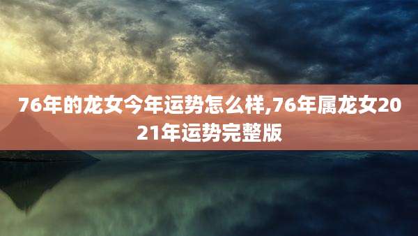 76年的龙女今年运势怎么样,76年属龙女2021年运势完整版