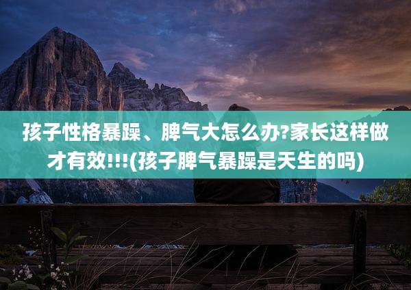 孩子性格暴躁、脾气大怎么办?家长这样做才有效!!!(孩子脾气暴躁是天生的吗)