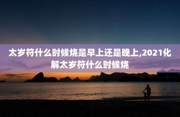 太岁符什么时候烧是早上还是晚上,2021化解太岁符什么时候烧