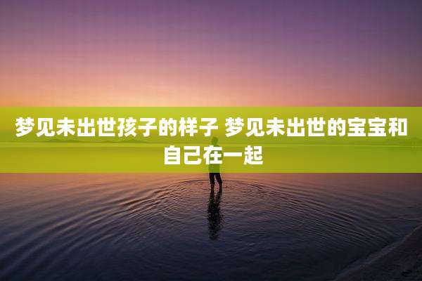 梦见未出世孩子的样子 梦见未出世的宝宝和自己在一起