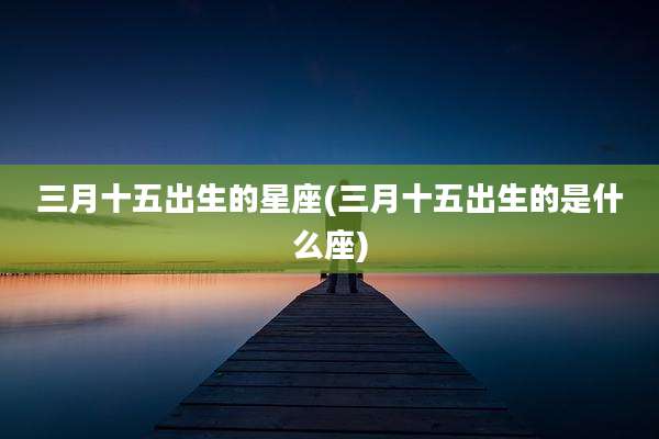 三月十五出生的星座(三月十五出生的是什么座)