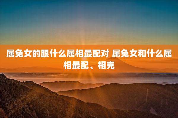 属兔女的跟什么属相最配对 属兔女和什么属相最配、相克