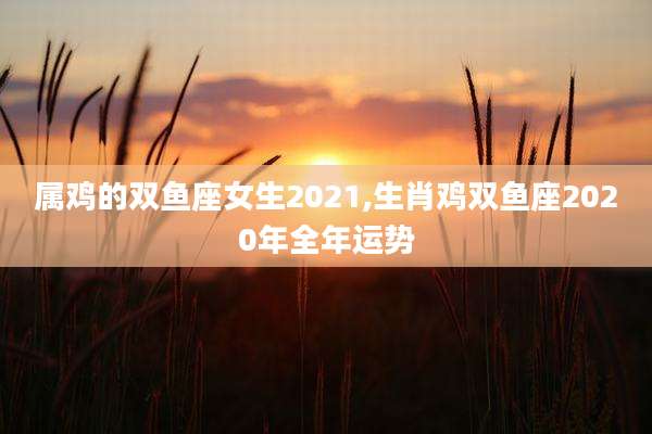 属鸡的双鱼座女生2021,生肖鸡双鱼座2020年全年运势