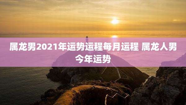 属龙男2021年运势运程每月运程 属龙人男今年运势