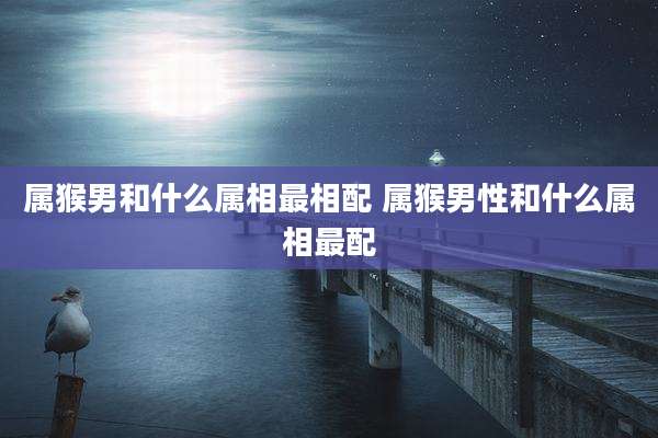属猴男和什么属相最相配 属猴男性和什么属相最配