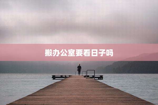搬办公室要看日子吗