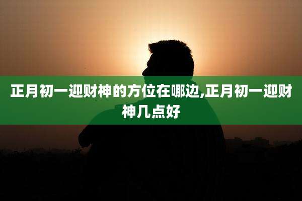 正月初一迎财神的方位在哪边,正月初一迎财神几点好