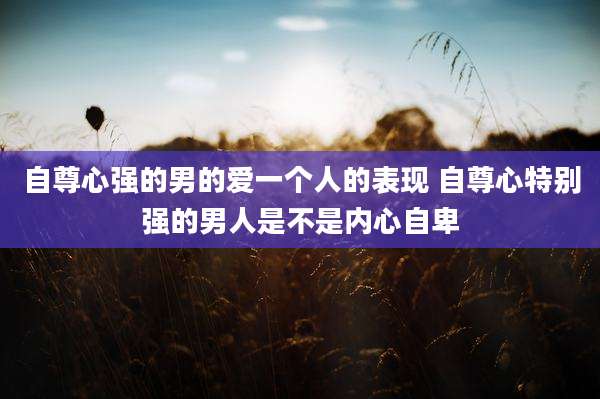 自尊心强的男的爱一个人的表现 自尊心特别强的男人是不是内心自卑