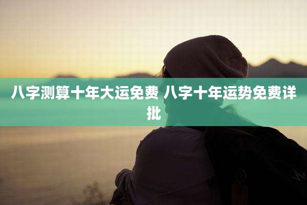 八字测算十年大运免费 八字十年运势免费详批