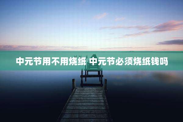 中元节用不用烧纸 中元节必须烧纸钱吗