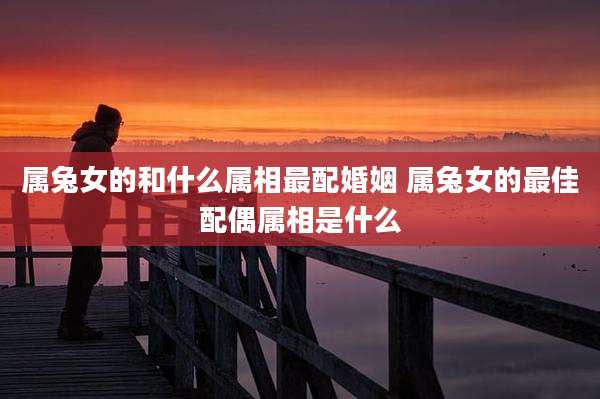 属兔女的和什么属相最配婚姻 属兔女的最佳配偶属相是什么