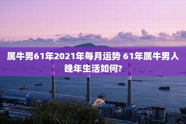 属牛男61年2021年每月运势 61年属牛男人晚年生活如何?