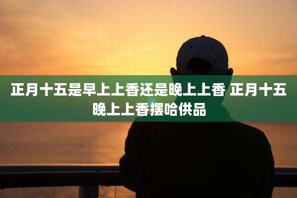 正月十五是早上上香还是晚上上香 正月十五晚上上香摆哈供品