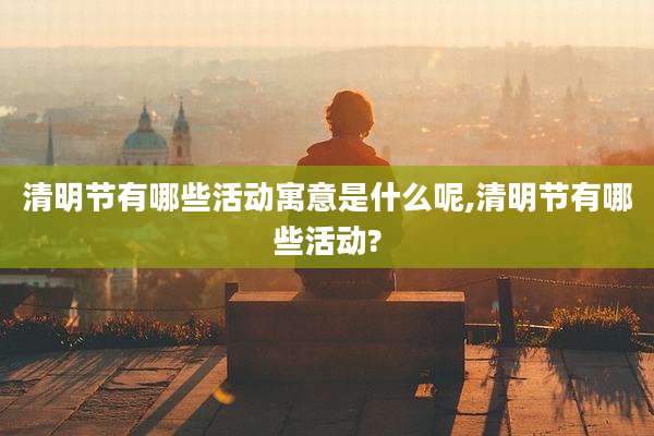 清明节有哪些活动寓意是什么呢,清明节有哪些活动?