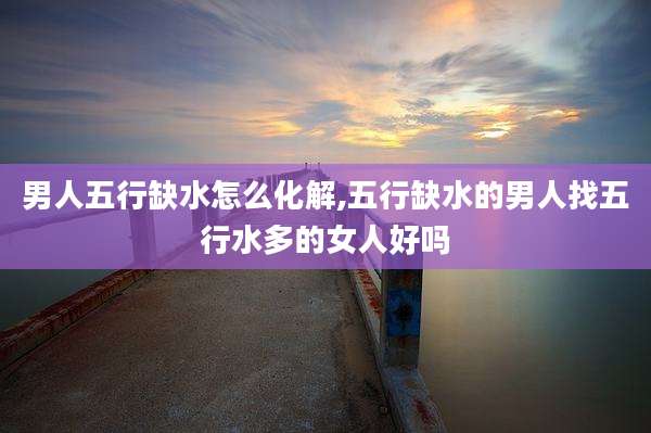 男人五行缺水怎么化解,五行缺水的男人找五行水多的女人好吗