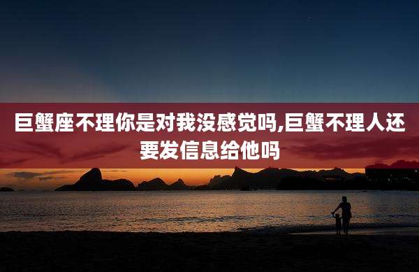 巨蟹座不理你是对我没感觉吗,巨蟹不理人还要发信息给他吗