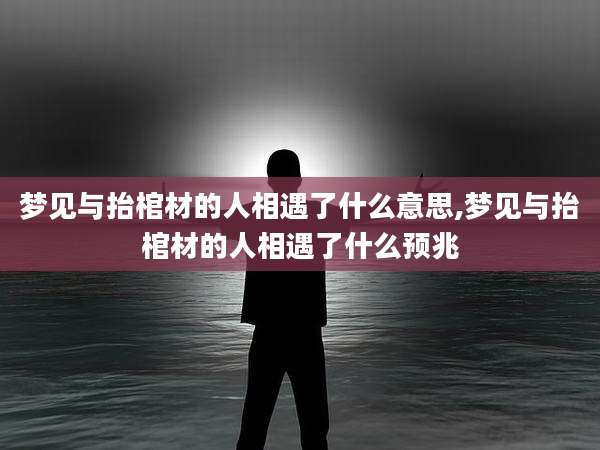 梦见与抬棺材的人相遇了什么意思,梦见与抬棺材的人相遇了什么预兆