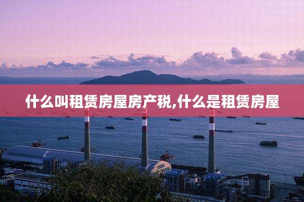 什么叫租赁房屋房产税,什么是租赁房屋