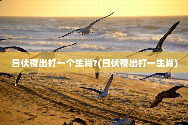 日伏夜出打一个生肖?(日伏夜出打一生肖)