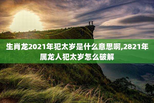 生肖龙2021年犯太岁是什么意思啊,2821年属龙人犯太岁怎么破解