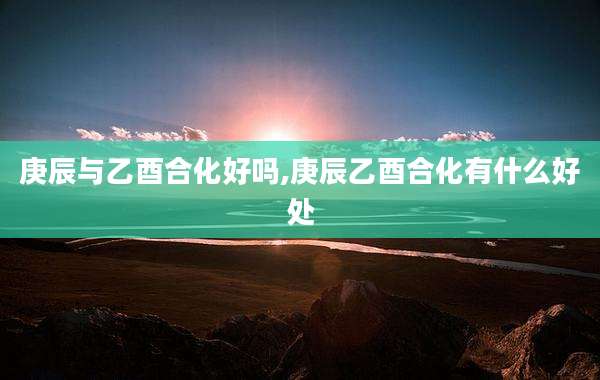 庚辰与乙酉合化好吗,庚辰乙酉合化有什么好处