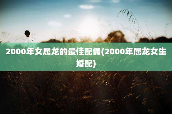 2000年女属龙的最佳配偶(2000年属龙女生婚配)