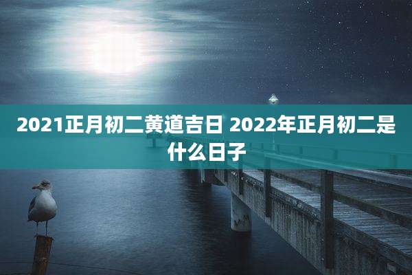 2021正月初二黄道吉日 2022年正月初二是什么日子