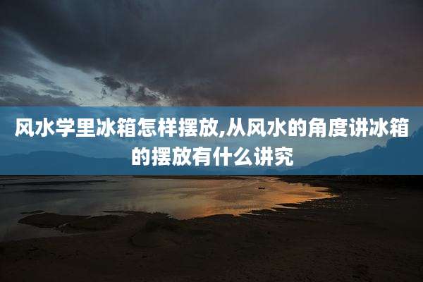 风水学里冰箱怎样摆放,从风水的角度讲冰箱的摆放有什么讲究