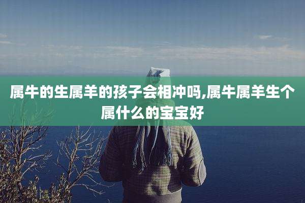 属牛的生属羊的孩子会相冲吗,属牛属羊生个属什么的宝宝好