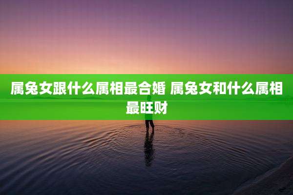 属兔女跟什么属相最合婚 属兔女和什么属相最旺财