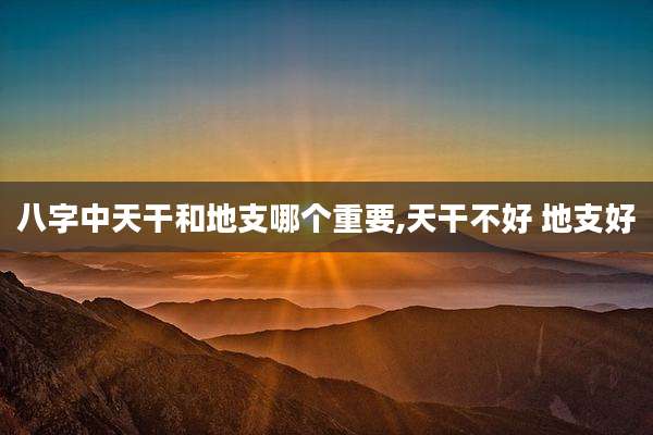 八字中天干和地支哪个重要,天干不好 地支好