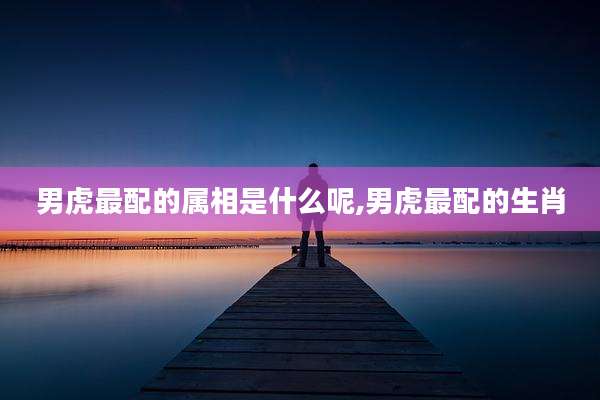 男虎最配的属相是什么呢,男虎最配的生肖