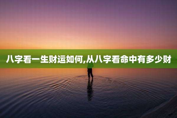 八字看一生财运如何,从八字看命中有多少财