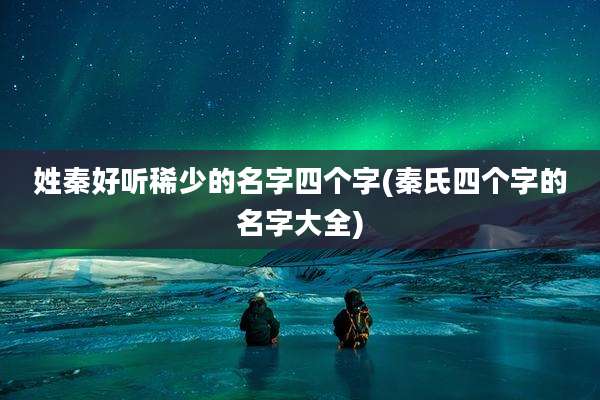 姓秦好听稀少的名字四个字(秦氏四个字的名字大全)