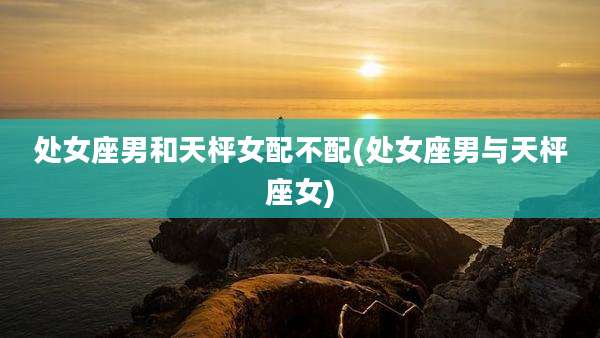 处女座男和天枰女配不配(处女座男与天枰座女)