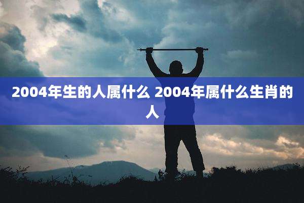 2004年生的人属什么 2004年属什么生肖的人