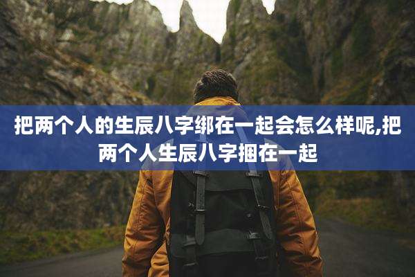 把两个人的生辰八字绑在一起会怎么样呢,把两个人生辰八字捆在一起