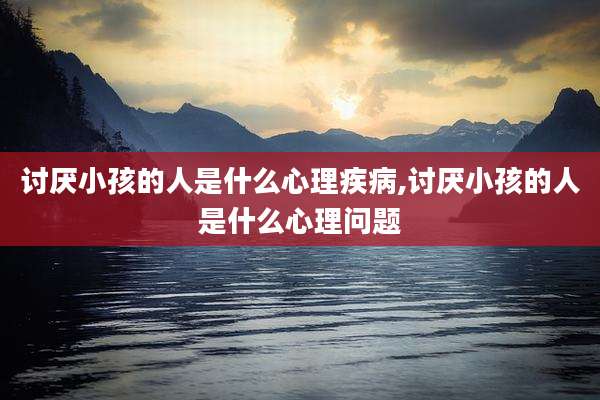 讨厌小孩的人是什么心理疾病,讨厌小孩的人是什么心理问题